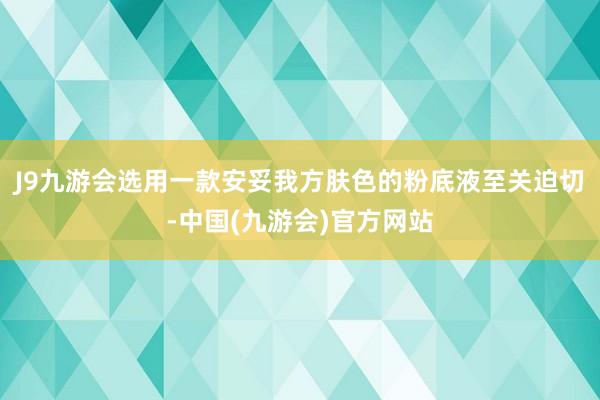 J9九游会选用一款安妥我方肤色的粉底液至关迫切-中国(九游会)官方网站