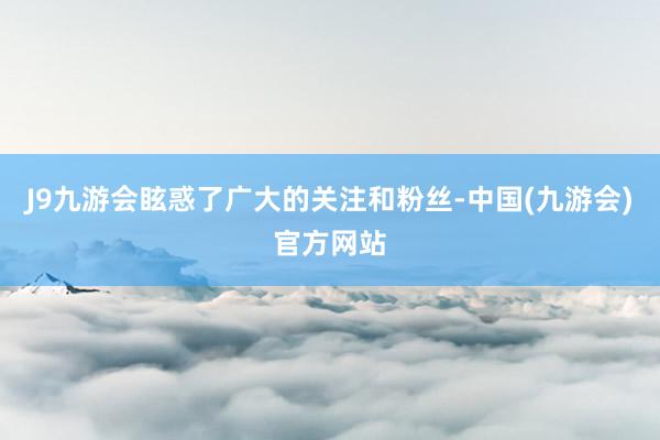 J9九游会眩惑了广大的关注和粉丝-中国(九游会)官方网站