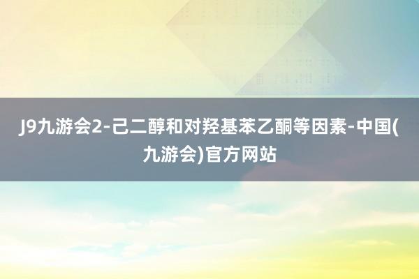 J9九游会2-己二醇和对羟基苯乙酮等因素-中国(九游会)官方网站