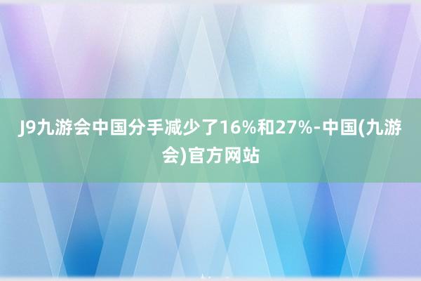 J9九游会中国分手减少了16%和27%-中国(九游会)官方网站