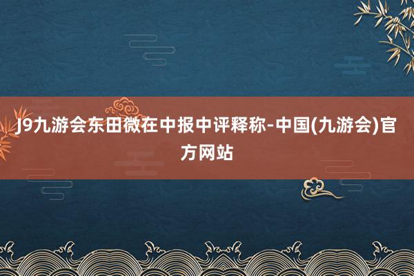 J9九游会东田微在中报中评释称-中国(九游会)官方网站