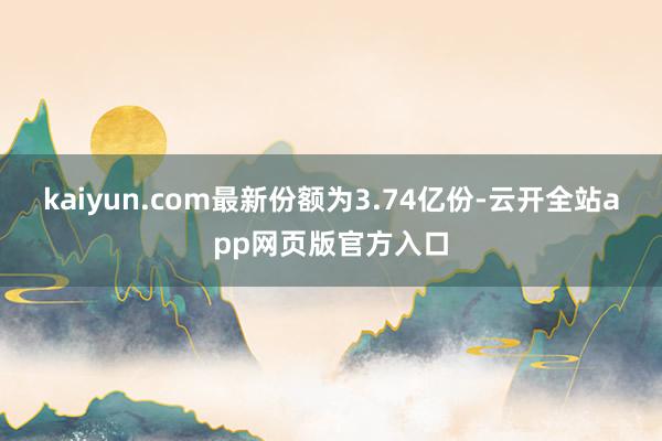 kaiyun.com最新份额为3.74亿份-云开全站app网页版官方入口