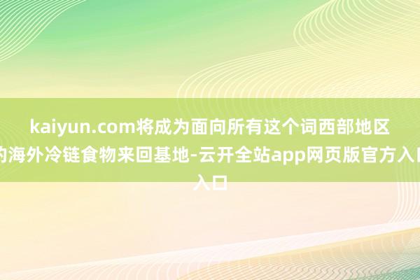 kaiyun.com将成为面向所有这个词西部地区的海外冷链食物来回基地-云开全站app网页版官方入口