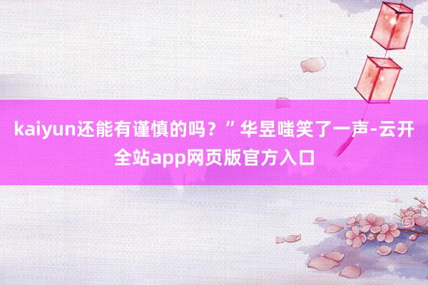 kaiyun还能有谨慎的吗？”华昱嗤笑了一声-云开全站app网页版官方入口