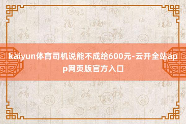 kaiyun体育司机说能不成给600元-云开全站app网页版官方入口