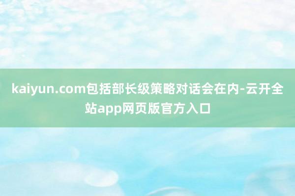 kaiyun.com包括部长级策略对话会在内-云开全站app网页版官方入口