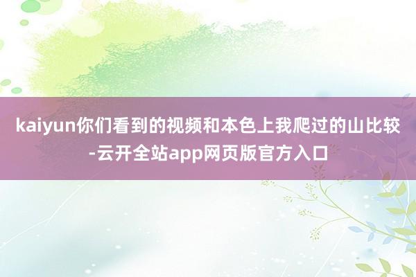 kaiyun你们看到的视频和本色上我爬过的山比较-云开全站app网页版官方入口