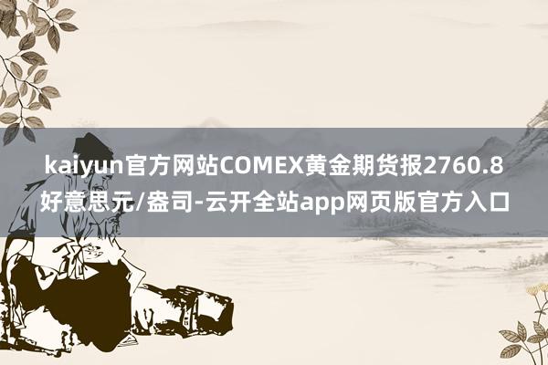 kaiyun官方网站COMEX黄金期货报2760.8好意思元/盎司-云开全站app网页版官方入口