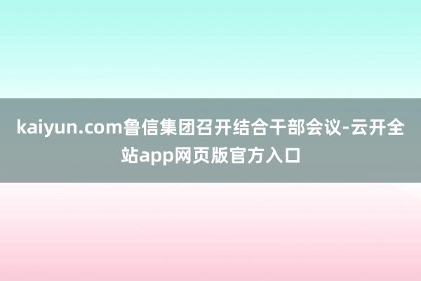 kaiyun.com鲁信集团召开结合干部会议-云开全站app网页版官方入口