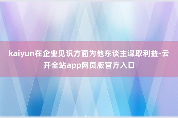 kaiyun在企业见识方面为他东谈主谋取利益-云开全站app网页版官方入口