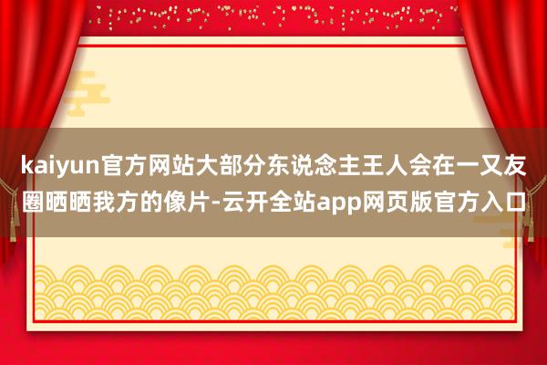 kaiyun官方网站大部分东说念主王人会在一又友圈晒晒我方的像片-云开全站app网页版官方入口