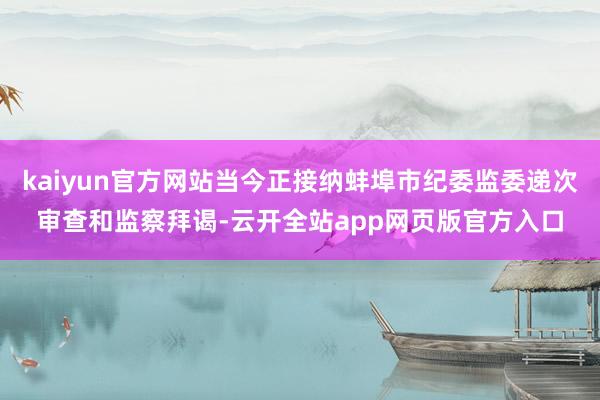 kaiyun官方网站当今正接纳蚌埠市纪委监委递次审查和监察拜谒-云开全站app网页版官方入口