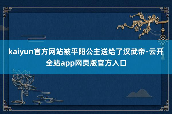 kaiyun官方网站被平阳公主送给了汉武帝-云开全站app网页版官方入口