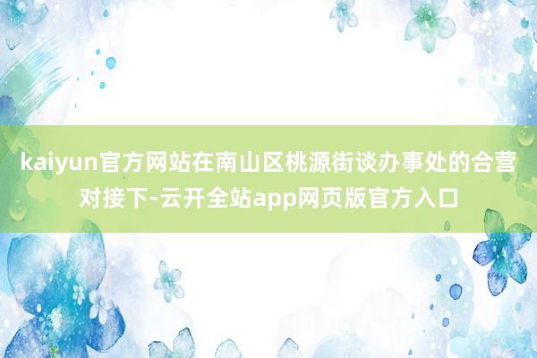 kaiyun官方网站在南山区桃源街谈办事处的合营对接下-云开全站app网页版官方入口