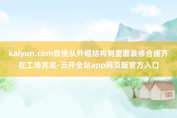 kaiyun.com致使从外框结构到里面装修合座齐在工场完成-云开全站app网页版官方入口