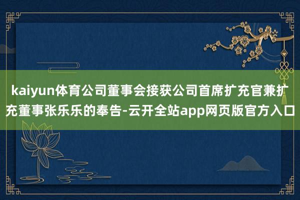 kaiyun体育公司董事会接获公司首席扩充官兼扩充董事张乐乐的奉告-云开全站app网页版官方入口