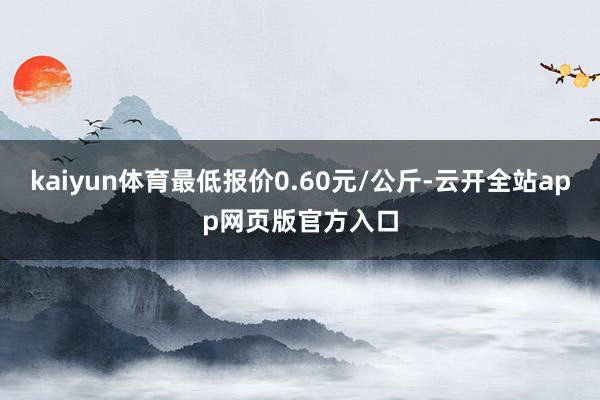 kaiyun体育最低报价0.60元/公斤-云开全站app网页版官方入口