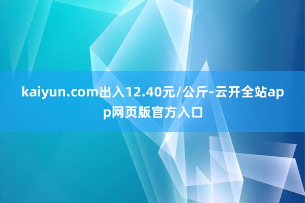 kaiyun.com出入12.40元/公斤-云开全站app网页版官方入口