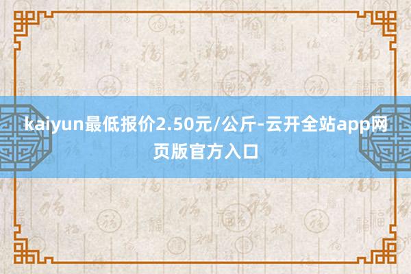 kaiyun最低报价2.50元/公斤-云开全站app网页版官方入口