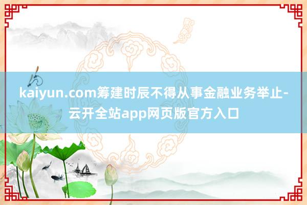 kaiyun.com筹建时辰不得从事金融业务举止-云开全站app网页版官方入口