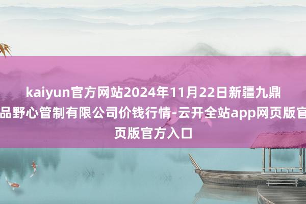 kaiyun官方网站2024年11月22日新疆九鼎沸和果品野心管制有限公司价钱行情-云开全站app网页版官方入口