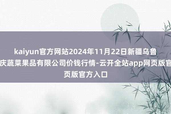 kaiyun官方网站2024年11月22日新疆乌鲁木都凌庆蔬菜果品有限公司价钱行情-云开全站app网页版官方入口