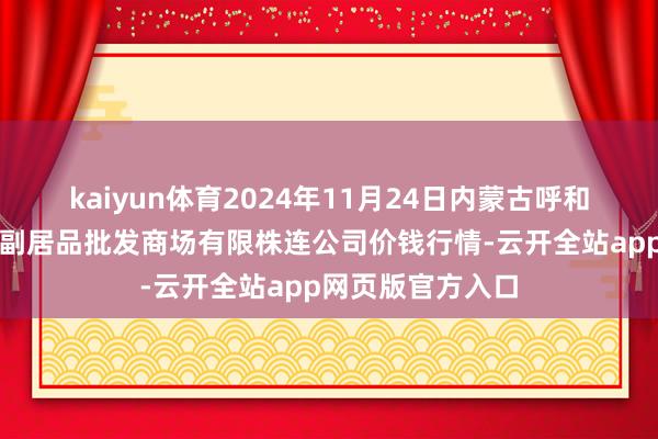 kaiyun体育2024年11月24日内蒙古呼和浩特市东瓦窑农副居品批发商场有限株连公司价钱行情-云开全站app网页版官方入口