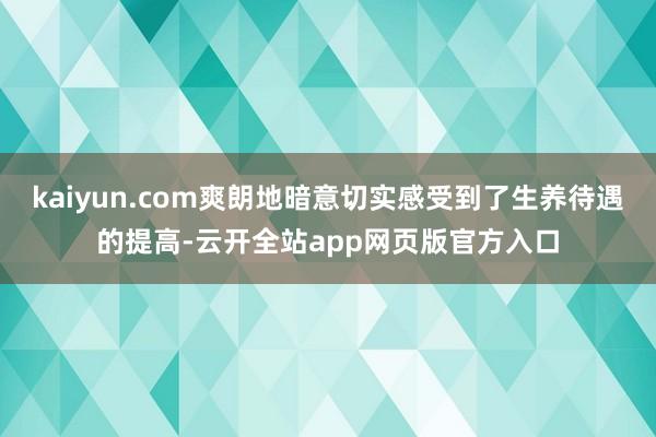 kaiyun.com爽朗地暗意切实感受到了生养待遇的提高-云开全站app网页版官方入口