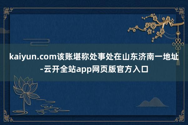 kaiyun.com该账堪称处事处在山东济南一地址-云开全站app网页版官方入口