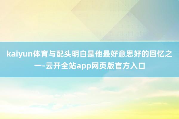 kaiyun体育与配头明白是他最好意思好的回忆之一-云开全站app网页版官方入口