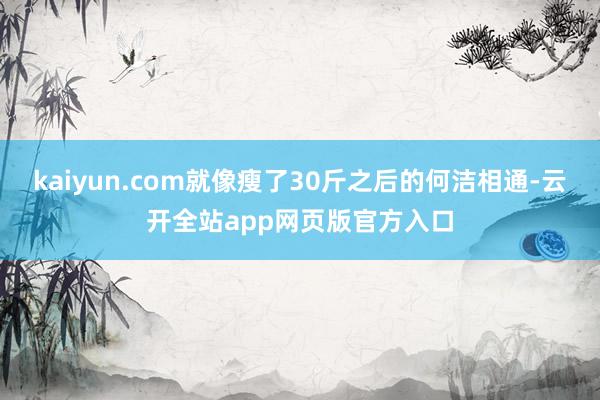 kaiyun.com就像瘦了30斤之后的何洁相通-云开全站app网页版官方入口