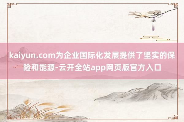 kaiyun.com为企业国际化发展提供了坚实的保险和能源-云开全站app网页版官方入口