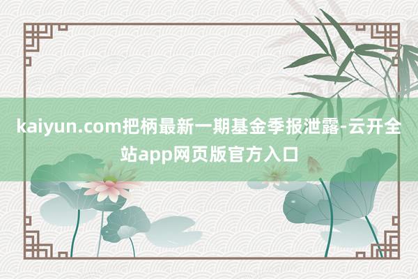 kaiyun.com把柄最新一期基金季报泄露-云开全站app网页版官方入口