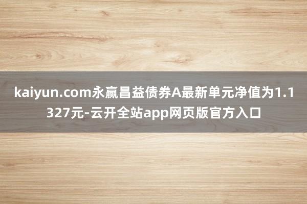 kaiyun.com永赢昌益债券A最新单元净值为1.1327元-云开全站app网页版官方入口