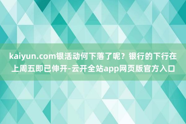 kaiyun.com银活动何下落了呢？银行的下行在上周五即已伸开-云开全站app网页版官方入口