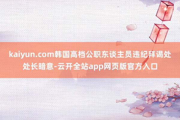 kaiyun.com韩国高档公职东谈主员违纪拜谒处处长暗意-云开全站app网页版官方入口