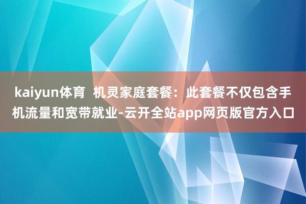 kaiyun体育  机灵家庭套餐：此套餐不仅包含手机流量和宽带就业-云开全站app网页版官方入口