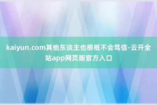 kaiyun.com其他东谈主也根柢不会笃信-云开全站app网页版官方入口