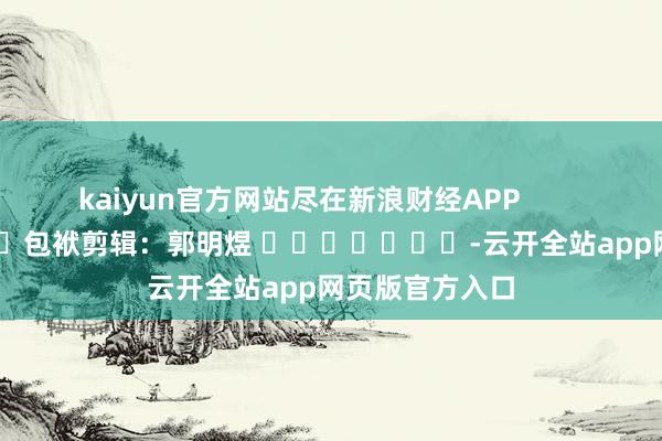 kaiyun官方网站尽在新浪财经APP            						包袱剪辑：郭明煜 							-云开全站app网页版官方入口