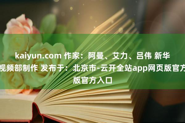 kaiyun.com 作家：阿曼、艾力、吕伟 新华社音视频部制作 发布于：北京市-云开全站app网页版官方入口