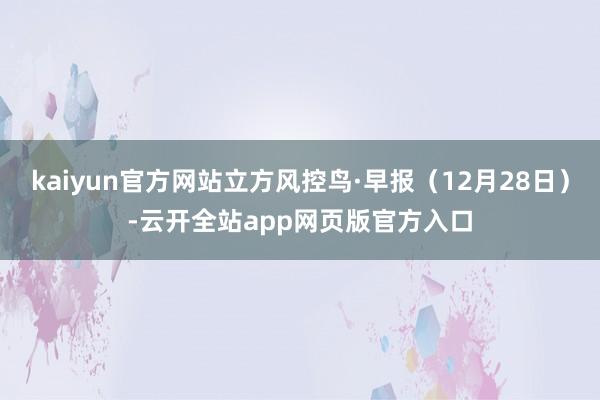 kaiyun官方网站立方风控鸟·早报（12月28日）-云开全站app网页版官方入口