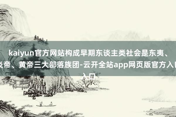 kaiyun官方网站构成早期东谈主类社会是东夷、炎帝、黄帝三大部落族团-云开全站app网页版官方入口