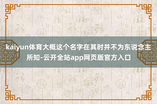 kaiyun体育大概这个名字在其时并不为东说念主所知-云开全站app网页版官方入口