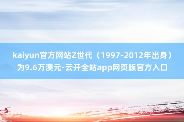 kaiyun官方网站Z世代（1997-2012年出身）为9.6万澳元-云开全站app网页版官方入口