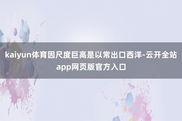 kaiyun体育因尺度巨高是以常出口西洋-云开全站app网页版官方入口