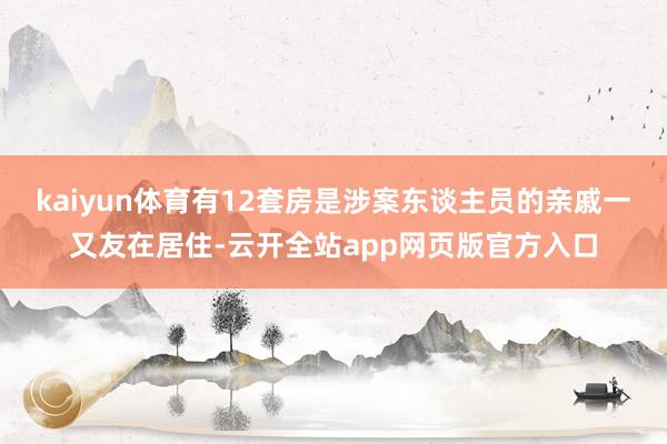 kaiyun体育有12套房是涉案东谈主员的亲戚一又友在居住-云开全站app网页版官方入口