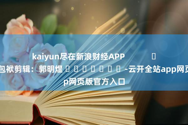 kaiyun尽在新浪财经APP            						包袱剪辑：郭明煜 							-云开全站app网页版官方入口