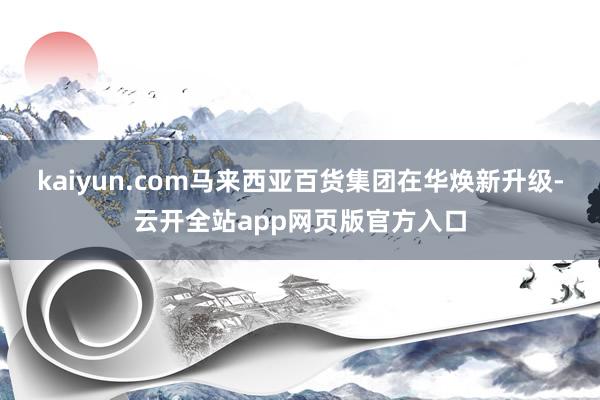 kaiyun.com马来西亚百货集团在华焕新升级-云开全站app网页版官方入口