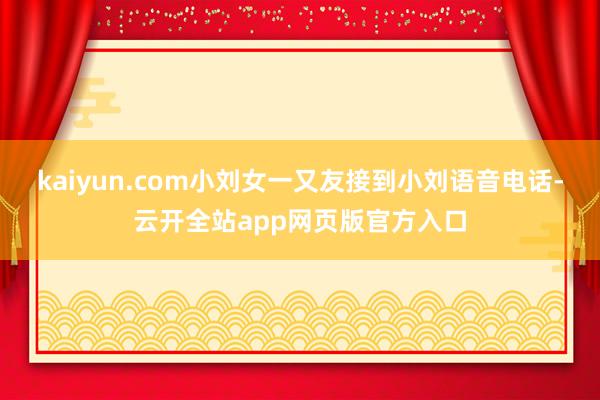 kaiyun.com小刘女一又友接到小刘语音电话-云开全站app网页版官方入口