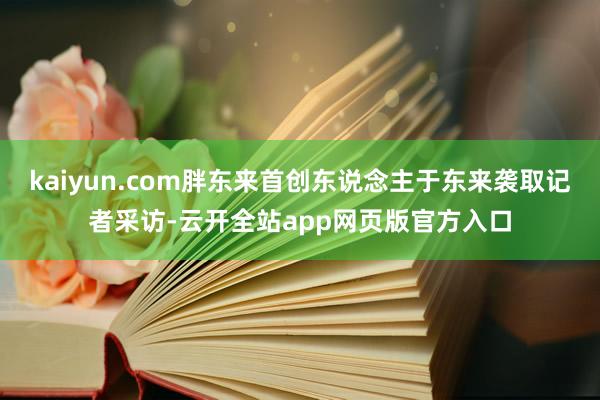 kaiyun.com胖东来首创东说念主于东来袭取记者采访-云开全站app网页版官方入口